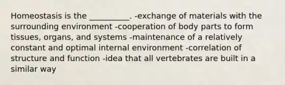 Homeostasis is the __________. -exchange of materials with the surrounding environment -cooperation of body parts to form tissues, organs, and systems -maintenance of a relatively constant and optimal internal environment -correlation of structure and function -idea that all vertebrates are built in a similar way