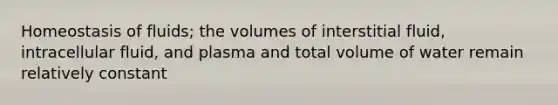 Homeostasis of fluids; the volumes of interstitial fluid, intracellular fluid, and plasma and total volume of water remain relatively constant