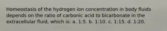 Homeostasis of the hydrogen ion concentration in body fluids depends on the ratio of carbonic acid to bicarbonate in the extracellular fluid, which is: a. 1:5. b. 1:10. c. 1:15. d. 1:20.