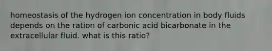 homeostasis of the hydrogen ion concentration in body fluids depends on the ration of carbonic acid bicarbonate in the extracellular fluid. what is this ratio?