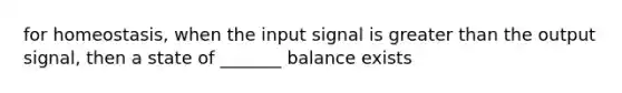 for homeostasis, when the input signal is greater than the output signal, then a state of _______ balance exists