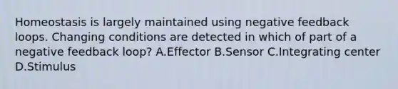 Homeostasis is largely maintained using negative feedback loops. Changing conditions are detected in which of part of a negative feedback loop? A.Effector B.Sensor C.Integrating center D.Stimulus