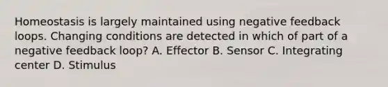 Homeostasis is largely maintained using negative feedback loops. Changing conditions are detected in which of part of a negative feedback loop? A. Effector B. Sensor C. Integrating center D. Stimulus