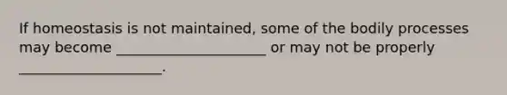 If homeostasis is not maintained, some of the bodily processes may become _____________________ or may not be properly ____________________.