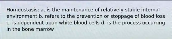 Homeostasis: a. is the maintenance of relatively stable internal environment b. refers to the prevention or stoppage of blood loss c. is dependent upon white blood cells d. is the process occurring in the bone marrow