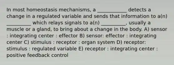 In most homeostasis mechanisms, a ____________ detects a change in a regulated variable and sends that information to a(n) __________ which relays signals to a(n) __________, usually a muscle or a gland, to bring about a change in the body. A) sensor : integrating center : effector B) sensor: effector : integrating center C) stimulus : receptor : organ system D) receptor: stimulus : regulated variable E) receptor : integrating center : positive feedback control