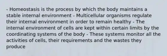 - Homeostasis is the process by which the body maintains a stable internal environment - Multicellular organisms regulate their internal environment in order to remain healthy - The internal environment of cells are kept within certain limits by the coordinating systems of the body - These systems monitor all the activities of cells, their requirements and the wastes they produce