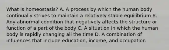 What is homeostasis? A. A process by which the human body continually strives to maintain a relatively stable equilibrium B. Any abnormal condition that negatively affects the structure or function of a part of the body C. A situation in which the human body is rapidly changing all the time D. A combination of influences that include education, income, and occupation