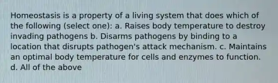 Homeostasis is a property of a living system that does which of the following (select one): a. Raises body temperature to destroy invading pathogens b. Disarms pathogens by binding to a location that disrupts pathogen's attack mechanism. c. Maintains an optimal body temperature for cells and enzymes to function. d. All of the above