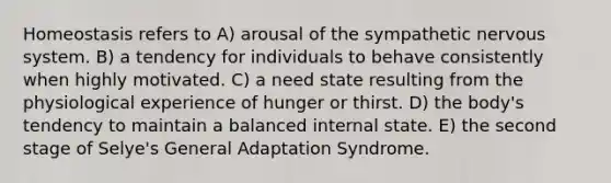 Homeostasis refers to A) arousal of the sympathetic nervous system. B) a tendency for individuals to behave consistently when highly motivated. C) a need state resulting from the physiological experience of hunger or thirst. D) the body's tendency to maintain a balanced internal state. E) the second stage of Selye's General Adaptation Syndrome.