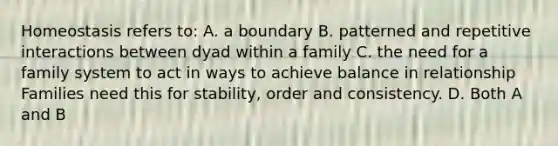 Homeostasis refers to: A. a boundary B. patterned and repetitive interactions between dyad within a family C. the need for a family system to act in ways to achieve balance in relationship Families need this for stability, order and consistency. D. Both A and B