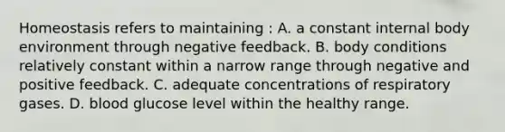 Homeostasis refers to maintaining : A. a constant internal body environment through negative feedback. B. body conditions relatively constant within a narrow range through negative and positive feedback. C. adequate concentrations of respiratory gases. D. blood glucose level within the healthy range.