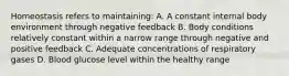 Homeostasis refers to maintaining: A. A constant internal body environment through negative feedback B. Body conditions relatively constant within a narrow range through negative and positive feedback C. Adequate concentrations of respiratory gases D. Blood glucose level within the healthy range