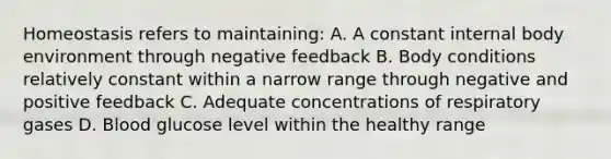 Homeostasis refers to maintaining: A. A constant internal body environment through negative feedback B. Body conditions relatively constant within a narrow range through negative and positive feedback C. Adequate concentrations of respiratory gases D. Blood glucose level within the healthy range