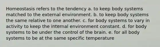 Homeostasis refers to the tendency a. to keep body systems matched to the external environment. b. to keep body systems the same relative to one another. c. for body systems to vary in activity to keep the internal environment constant. d. for body systems to be under the control of the brain. e. for all body systems to be at the same specific temperature