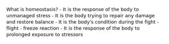 What is homeostasis? - It is the response of the body to unmanaged stress - It is the body trying to repair any damage and restore balance - It is the body's condition during the fight - flight - freeze reaction - It is the response of the body to prolonged exposure to stressors