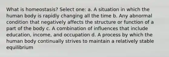 What is homeostasis? Select one: a. A situation in which the human body is rapidly changing all the time b. Any abnormal condition that negatively affects the structure or function of a part of the body c. A combination of influences that include education, income, and occupation d. A process by which the human body continually strives to maintain a relatively stable equilibrium