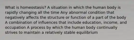 What is homeostasis? A situation in which the human body is rapidly changing all the time Any abnormal condition that negatively affects the structure or function of a part of the body A combination of influences that include education, income, and occupation A process by which the human body continually strives to maintain a relatively stable equilibrium