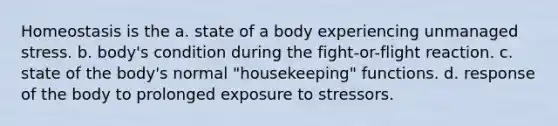 Homeostasis is the a. state of a body experiencing unmanaged stress. b. body's condition during the fight-or-flight reaction. c. state of the body's normal "housekeeping" functions. d. response of the body to prolonged exposure to stressors.