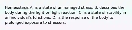 Homeostasis A. is a state of unmanaged stress. B. describes the body during the fight-or-flight reaction. C. is a state of stability in an individual's functions. D. is the response of the body to prolonged exposure to stressors.