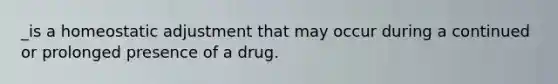 _is a homeostatic adjustment that may occur during a continued or prolonged presence of a drug.