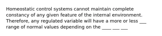 Homeostatic control systems cannot maintain complete constancy of any given feature of the internal environment. Therefore, any regulated variable will have a more or less ___ range of normal values depending on the ____ ___ ___