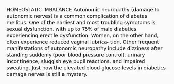 HOMEOSTATIC IMBALANCE Autonomic neuropathy (damage to autonomic nerves) is a common complication of diabetes mellitus. One of the earliest and most troubling symptoms is sexual dysfunction, with up to 75% of male diabetics experiencing erectile dysfunction. Women, on the other hand, often experience reduced vaginal lubrica- tion. Other frequent manifestations of autonomic neuropathy include dizziness after standing suddenly (poor blood pressure control), urinary incontinence, sluggish eye pupil reactions, and impaired sweating. Just how the elevated blood glucose levels in diabetics damage nerves is still a mystery.