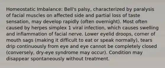 Homeostatic Imbalance: Bell's palsy, characterized by paralysis of facial muscles on affected side and partial loss of taste sensation, may develop rapidly (often overnight). Most often caused by herpes simplex 1 viral infection, which causes swelling and inflammation of facial nerve. Lower eyelid droops, corner of mouth sags (making it difficult to eat or speak normally), tears drip continuously from eye and eye cannot be completely closed (conversely, dry-eye syndrome may occur). Condition may disappear spontaneously without treatment.