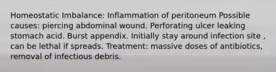 Homeostatic Imbalance: Inflammation of peritoneum Possible causes: piercing abdominal wound. Perforating ulcer leaking stomach acid. Burst appendix. Initially stay around infection site , can be lethal if spreads. Treatment: massive doses of antibiotics, removal of infectious debris.