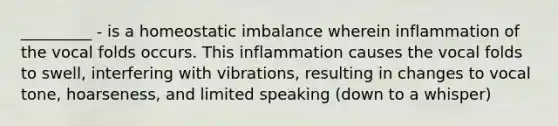 _________ - is a homeostatic imbalance wherein inflammation of the vocal folds occurs. This inflammation causes the vocal folds to swell, interfering with vibrations, resulting in changes to vocal tone, hoarseness, and limited speaking (down to a whisper)