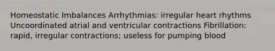 Homeostatic Imbalances Arrhythmias: irregular heart rhythms Uncoordinated atrial and ventricular contractions Fibrillation: rapid, irregular contractions; useless for pumping blood