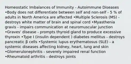 Homeostatic Imbalances of Immunity - Autoimmune Diseases •Body does not differentiate between self and non-self - 5 % of adults in North America are affected •Multiple Sclerosis (MS) - destroys white matter of brain and spinal cord •Myasthenia gravis - impairs communication at neuromuscular junction •Graves' disease - prompts thyroid gland to produce excessive thyroxin •Type I (insulin dependent ) diabetes mellitus - destroys pancreatic β cells •Systemic lupus erythematosus (SLE) - a systemic diseases affecting kidney, heart, lung and skin •Glomerulonephritis - severely impaired renal function •Rheumatoid arthritis - destroys joints