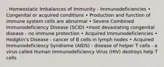 . Homeostatic Imbalances of Immunity - Immunodeficiencies • Congenital or acquired conditions • Production and function of immune system cells are abnormal • Severe Combined Immunodeficiency Disease (SCID) •most devastating congenital disease - no immune protection • Acquired Immunodeficiencies • Hodgkin's Disease - cancer of B cells in lymph nodes • Acquired Immunodeficiency Syndrome (AIDS) - disease of helper T cells - a virus called Human Immunodeficiency Virus (HIV) destroys help T cells