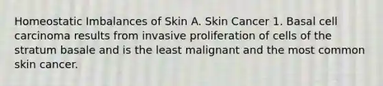 Homeostatic Imbalances of Skin A. Skin Cancer 1. Basal cell carcinoma results from invasive proliferation of cells of the stratum basale and is the least malignant and the most common skin cancer.