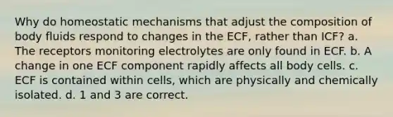 Why do homeostatic mechanisms that adjust the composition of body fluids respond to changes in the ECF, rather than ICF? a. The receptors monitoring electrolytes are only found in ECF. b. A change in one ECF component rapidly affects all body cells. c. ECF is contained within cells, which are physically and chemically isolated. d. 1 and 3 are correct.