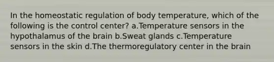 In the homeostatic regulation of body temperature, which of the following is the control center? a.Temperature sensors in the hypothalamus of the brain b.Sweat glands c.Temperature sensors in the skin d.The thermoregulatory center in the brain