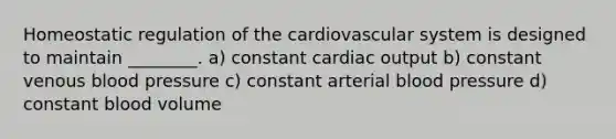 Homeostatic regulation of the cardiovascular system is designed to maintain ________. a) constant cardiac output b) constant venous blood pressure c) constant arterial blood pressure d) constant blood volume