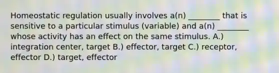 Homeostatic regulation usually involves a(n) ________ that is sensitive to a particular stimulus (variable) and a(n) ________ whose activity has an effect on the same stimulus. A.) integration center, target B.) effector, target C.) receptor, effector D.) target, effector