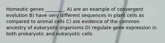 Homeotic genes ________. A) are an example of convergent evolution B) have very different sequences in plant cells as compared to animal cells C) are evidence of the common ancestry of eukaryotic organisms D) regulate gene expression in both prokaryotic and eukaryotic cells