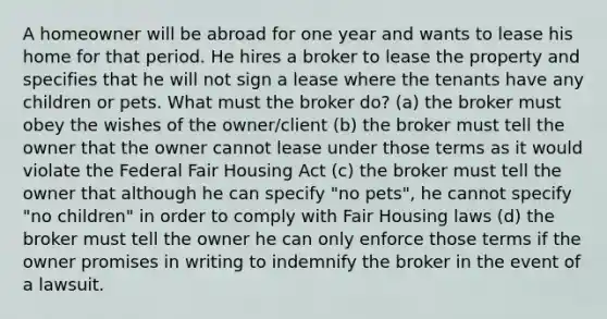 A homeowner will be abroad for one year and wants to lease his home for that period. He hires a broker to lease the property and specifies that he will not sign a lease where the tenants have any children or pets. What must the broker do? (a) the broker must obey the wishes of the owner/client (b) the broker must tell the owner that the owner cannot lease under those terms as it would violate the Federal Fair Housing Act (c) the broker must tell the owner that although he can specify "no pets", he cannot specify "no children" in order to comply with Fair Housing laws (d) the broker must tell the owner he can only enforce those terms if the owner promises in writing to indemnify the broker in the event of a lawsuit.