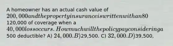 A homeowner has an actual cash value of 200,000 and the property insurance is written with an 80% coinsurance clause. The insured carries120,000 of coverage when a 40,000 loss occurs. How much will the policy pay considering a500 deductible? A) 24,000. B)29,500. C) 32,000. D)39,500,