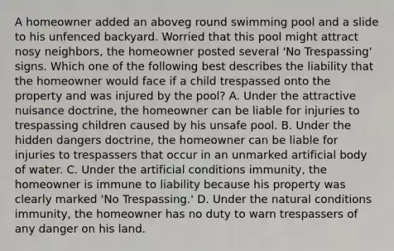 A homeowner added an aboveg round swimming pool and a slide to his unfenced backyard. Worried that this pool might attract nosy neighbors, the homeowner posted several 'No Trespassing' signs. Which one of the following best describes the liability that the homeowner would face if a child trespassed onto the property and was injured by the pool? A. Under the attractive nuisance doctrine, the homeowner can be liable for injuries to trespassing children caused by his unsafe pool. B. Under the hidden dangers doctrine, the homeowner can be liable for injuries to trespassers that occur in an unmarked artificial body of water. C. Under the artificial conditions immunity, the homeowner is immune to liability because his property was clearly marked 'No Trespassing.' D. Under the natural conditions immunity, the homeowner has no duty to warn trespassers of any danger on his land.