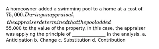 A homeowner added a swimming pool to a home at a cost of 75,000. During an appraisal, the appraiser determined that the pool added55,000 to the value of the property. In this case, the appraiser was applying the principle of _______________ in the analysis. a. Anticipation b. Change c. Substitution d. Contribution