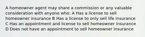 A homeowner agent may share a commission or any valuable consideration with anyone who: A Has a license to sell homeowner insurance B Has a license to only sell life insurance C Has an appointment and license to sell homeowner insurance D Does not have an appointment to sell homeowner insurance