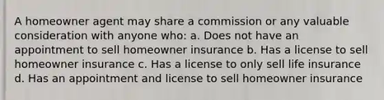 A homeowner agent may share a commission or any valuable consideration with anyone who: a. Does not have an appointment to sell homeowner insurance b. Has a license to sell homeowner insurance c. Has a license to only sell life insurance d. Has an appointment and license to sell homeowner insurance