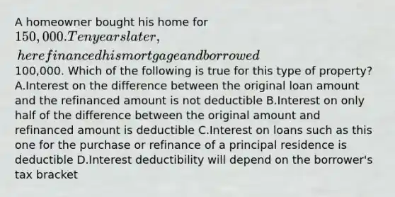 A homeowner bought his home for 150,000. Ten years later, he refinanced his mortgage and borrowed100,000. Which of the following is true for this type of property? A.Interest on the difference between the original loan amount and the refinanced amount is not deductible B.Interest on only half of the difference between the original amount and refinanced amount is deductible C.Interest on loans such as this one for the purchase or refinance of a principal residence is deductible D.Interest deductibility will depend on the borrower's tax bracket