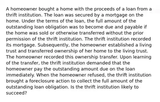 A homeowner bought a home with the proceeds of a loan from a thrift institution. The loan was secured by a mortgage on the home. Under the terms of the loan, the full amount of the outstanding loan obligation was to become due and payable if the home was sold or otherwise transferred without the prior permission of the thrift institution. The thrift institution recorded its mortgage. Subsequently, the homeowner established a living trust and transferred ownership of her home to the living trust. The homeowner recorded this ownership transfer. Upon learning of the transfer, the thrift institution demanded that the homeowner pay the outstanding amount due on the loan immediately. When the homeowner refused, the thrift institution brought a foreclosure action to collect the full amount of the outstanding loan obligation. Is the thrift institution likely to succeed?