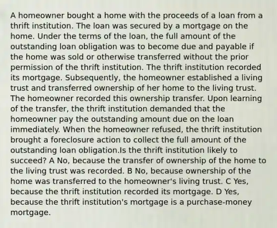 A homeowner bought a home with the proceeds of a loan from a thrift institution. The loan was secured by a mortgage on the home. Under the terms of the loan, the full amount of the outstanding loan obligation was to become due and payable if the home was sold or otherwise transferred without the prior permission of the thrift institution. The thrift institution recorded its mortgage. Subsequently, the homeowner established a living trust and transferred ownership of her home to the living trust. The homeowner recorded this ownership transfer. Upon learning of the transfer, the thrift institution demanded that the homeowner pay the outstanding amount due on the loan immediately. When the homeowner refused, the thrift institution brought a foreclosure action to collect the full amount of the outstanding loan obligation.Is the thrift institution likely to succeed? A No, because the transfer of ownership of the home to the living trust was recorded. B No, because ownership of the home was transferred to the homeowner's living trust. C Yes, because the thrift institution recorded its mortgage. D Yes, because the thrift institution's mortgage is a purchase-money mortgage.