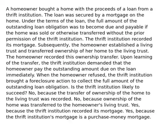 A homeowner bought a home with the proceeds of a loan from a thrift institution. The loan was secured by a mortgage on the home. Under the terms of the loan, the full amount of the outstanding loan obligation was to become due and payable if the home was sold or otherwise transferred without the prior permission of the thrift institution. The thrift institution recorded its mortgage. Subsequently, the homeowner established a living trust and transferred ownership of her home to the living trust. The homeowner recorded this ownership transfer. Upon learning of the transfer, the thrift institution demanded that the homeowner pay the outstanding amount due on the loan immediately. When the homeowner refused, the thrift institution brought a foreclosure action to collect the full amount of the outstanding loan obligation. Is the thrift institution likely to succeed? No, because the transfer of ownership of the home to the living trust was recorded. No, because ownership of the home was transferred to the homeowner's living trust. Yes, because the thrift institution recorded its mortgage. Yes, because the thrift institution's mortgage is a purchase-money mortgage.