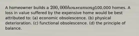 A homeowner builds a 200,000 house among100,000 homes. A loss in value suffered by the expensive home would be best attributed to: (a) economic obsolescence. (b) physical deterioration. (c) functional obsolescence. (d) the principle of balance.